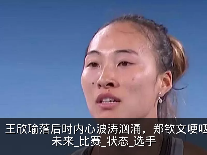 王欣瑜落后时内心波涛汹涌,郑钦文哽咽反思未来_比赛_状态_选手